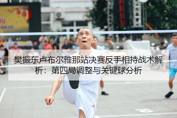 樊振东卢布尔雅那站决赛反手相持战术解析：第四局调整与关键球分析