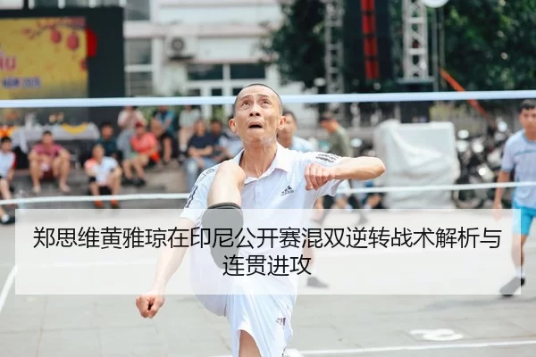 郑思维黄雅琼在印尼公开赛混双逆转战术解析与连贯进攻